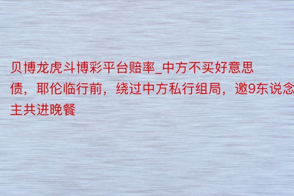 贝博龙虎斗博彩平台赔率_中方不买好意思债，耶伦临行前，绕过中方私行组局，邀9东说念主共进晚餐