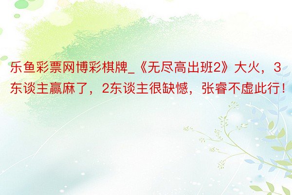 乐鱼彩票网博彩棋牌_《无尽高出班2》大火，3东谈主赢麻了，2东谈主很缺憾，张睿不虚此行！