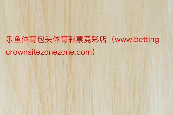 乐鱼体育包头体育彩票竞彩店（www.bettingcrownsitezonezone.com）