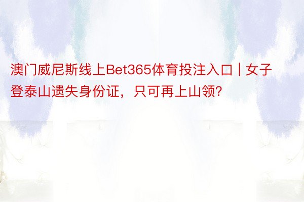 澳门威尼斯线上Bet365体育投注入口 | 女子登泰山遗失身份证，只可再上山领？