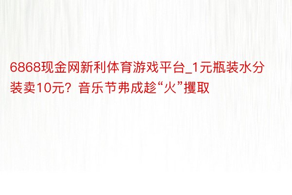 6868现金网新利体育游戏平台_1元瓶装水分装卖10元？音乐节弗成趁“火”攫取