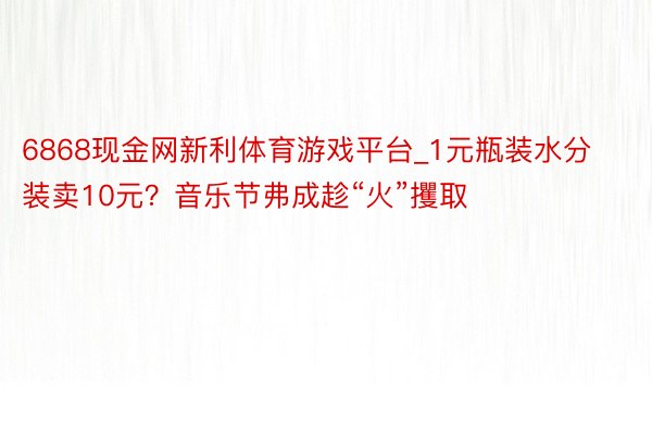 6868现金网新利体育游戏平台_1元瓶装水分装卖10元？音乐节弗成趁“火”攫取