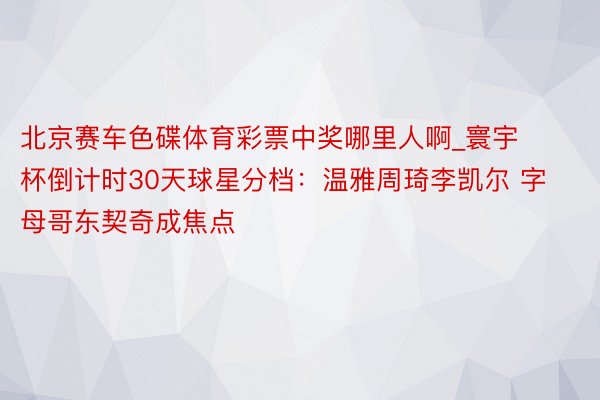 北京赛车色碟体育彩票中奖哪里人啊_寰宇杯倒计时30天球星分档：温雅周琦李凯尔 字母哥东契奇成焦点