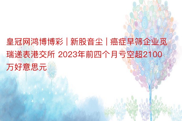 皇冠网鸿博博彩 | 新股音尘 | 癌症早筛企业觅瑞递表港交所 2023年前四个月亏空超2100万好意思元