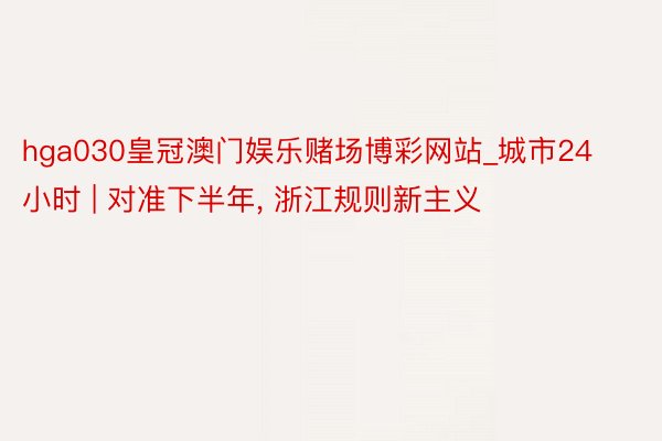 hga030皇冠澳门娱乐赌场博彩网站_城市24小时 | 对准下半年, 浙江规则新主义