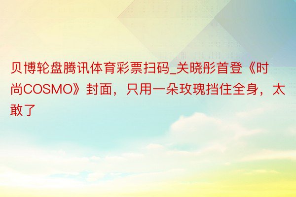 贝博轮盘腾讯体育彩票扫码_关晓彤首登《时尚COSMO》封面，只用一朵玫瑰挡住全身，太敢了