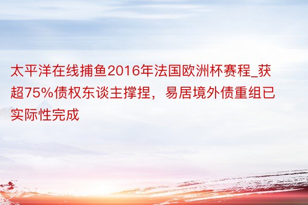 太平洋在线捕鱼2016年法国欧洲杯赛程_获超75%债权东谈主撑捏，易居境外债重组已实际性完成