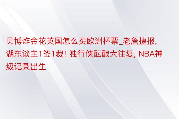 贝博炸金花英国怎么买欧洲杯票_老詹捷报， 湖东谈主1签1裁! 独行侠酝酿大往复， NBA神级记录出生