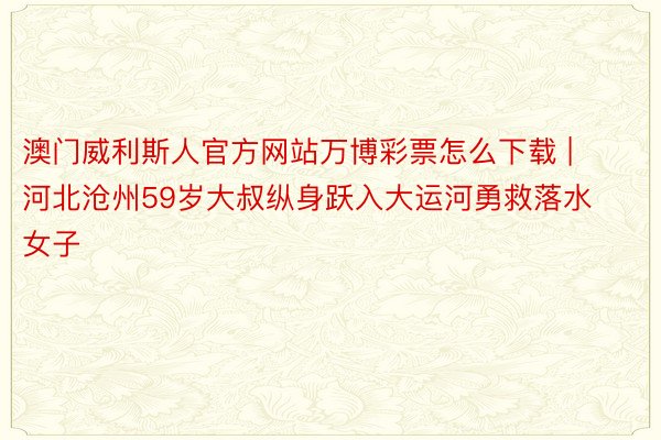 澳门威利斯人官方网站万博彩票怎么下载 | 河北沧州59岁大叔纵身跃入大运河勇救落水女子