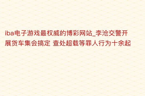 iba电子游戏最权威的博彩网站_李沧交警开展货车集会搞定 查处超载等罪人行为十余起