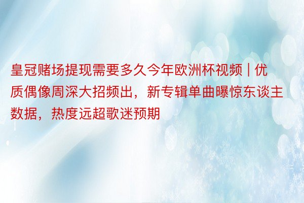 皇冠赌场提现需要多久今年欧洲杯视频 | 优质偶像周深大招频出，新专辑单曲曝惊东谈主数据，热度远超歌迷预期