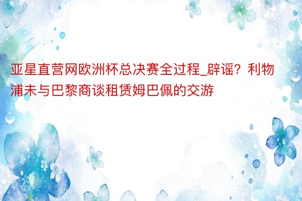 亚星直营网欧洲杯总决赛全过程_辟谣？利物浦未与巴黎商谈租赁姆巴佩的交游