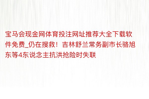 宝马会现金网体育投注网址推荐大全下载软件免费_仍在搜救！吉林舒兰常务副市长骆旭东等4东说念主抗洪抢险时失联