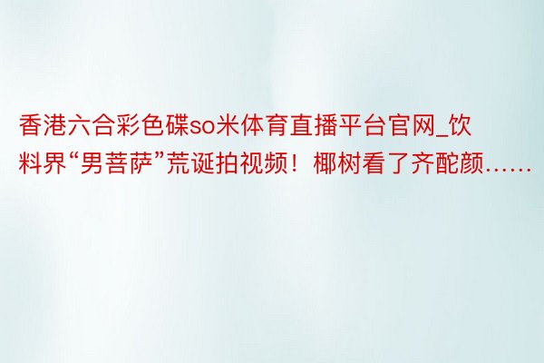 香港六合彩色碟so米体育直播平台官网_饮料界“男菩萨”荒诞拍视频！椰树看了齐酡颜……