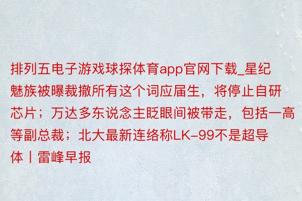 排列五电子游戏球探体育app官网下载_星纪魅族被曝裁撤所有这个词应届生，将停止自研芯片；万达多东说念主眨眼间被带走，包括一高等副总裁；北大最新连络称LK-99不是超导体丨雷峰早报