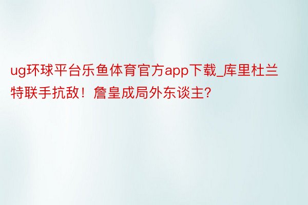 ug环球平台乐鱼体育官方app下载_库里杜兰特联手抗敌！詹皇成局外东谈主？