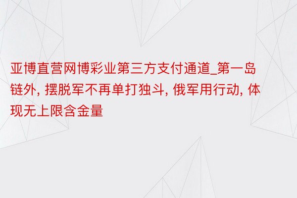 亚博直营网博彩业第三方支付通道_第一岛链外, 摆脱军不再单打独斗, 俄军用行动, 体现无上限含金量