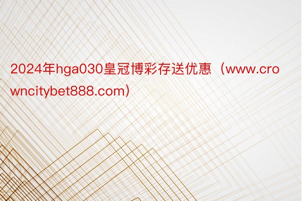 2024年hga030皇冠博彩存送优惠（www.crowncitybet888.com）