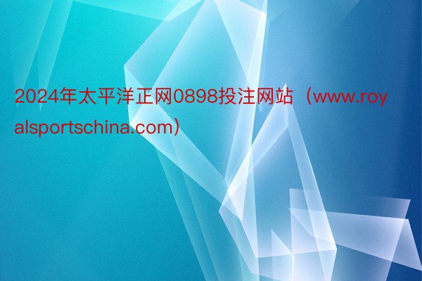 2024年太平洋正网0898投注网站（www.royalsportschina.com）