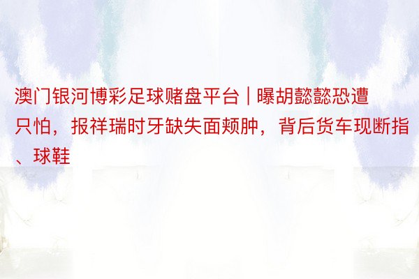 澳门银河博彩足球赌盘平台 | 曝胡懿懿恐遭只怕，报祥瑞时牙缺失面颊肿，背后货车现断指、球鞋