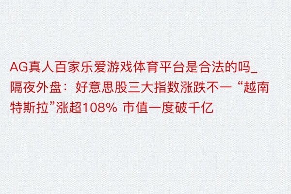 AG真人百家乐爱游戏体育平台是合法的吗_隔夜外盘：好意思股三大指数涨跌不一 “越南特斯拉”涨超108% 市值一度破千亿