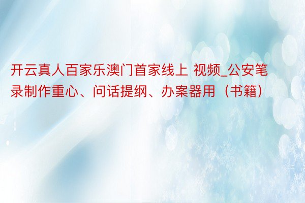 开云真人百家乐澳门首家线上 视频_公安笔录制作重心、问话提纲、办案器用（书籍）