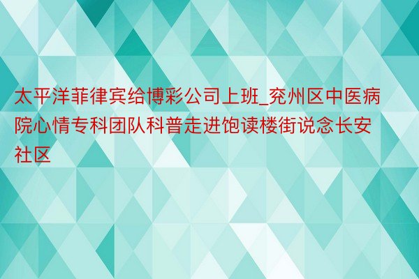 太平洋菲律宾给博彩公司上班_兖州区中医病院心情专科团队科普走进饱读楼街说念长安社区
