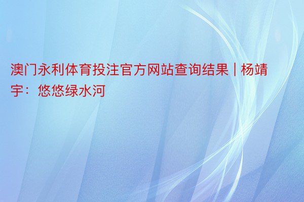 澳门永利体育投注官方网站查询结果 | 杨靖宇：悠悠绿水河