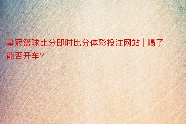皇冠篮球比分即时比分体彩投注网站 | 喝了能否开车?