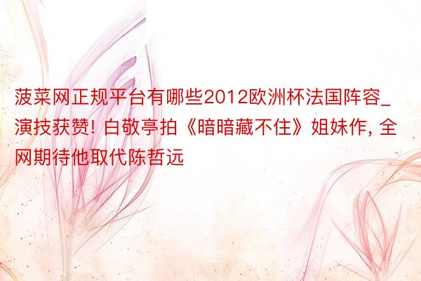 菠菜网正规平台有哪些2012欧洲杯法国阵容_演技获赞! 白敬亭拍《暗暗藏不住》姐妹作, 全网期待他取代陈哲远