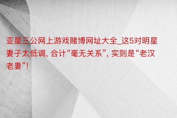 亚星三公网上游戏赌博网址大全_这5对明星妻子太低调, 合计“毫无关系”, 实则是“老汉老妻”!