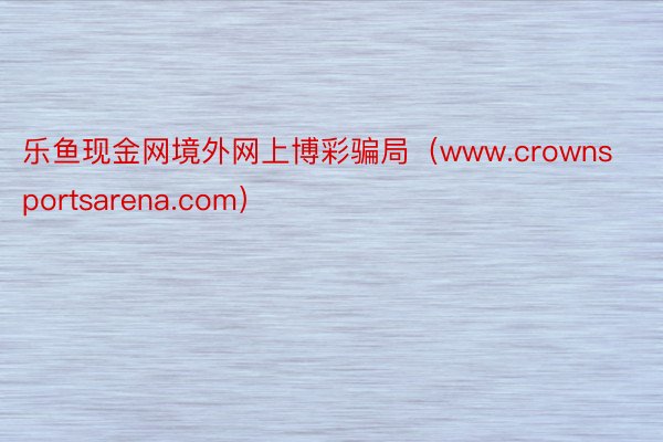 乐鱼现金网境外网上博彩骗局（www.crownsportsarena.com）