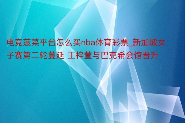 电竞菠菜平台怎么买nba体育彩票_新加坡女子赛第二轮蔓延 王梓萱与巴克希会馆晋升
