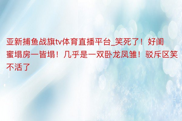 亚新捕鱼战旗tv体育直播平台_笑死了！好闺蜜塌房一皆塌！几乎是一双卧龙凤雏！驳斥区笑不活了