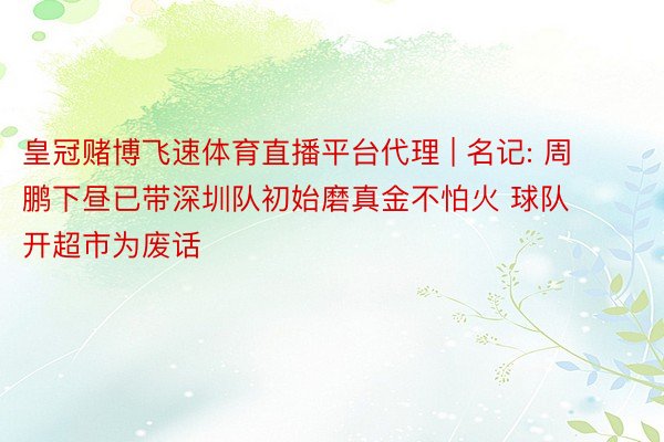 皇冠赌博飞速体育直播平台代理 | 名记: 周鹏下昼已带深圳队初始磨真金不怕火 球队开超市为废话