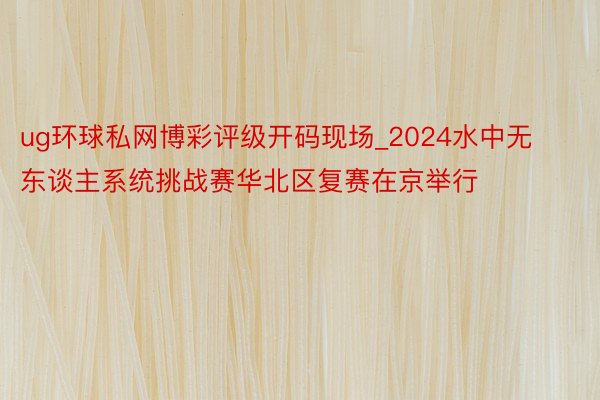 ug环球私网博彩评级开码现场_2024水中无东谈主系统挑战赛华北区复赛在京举行
