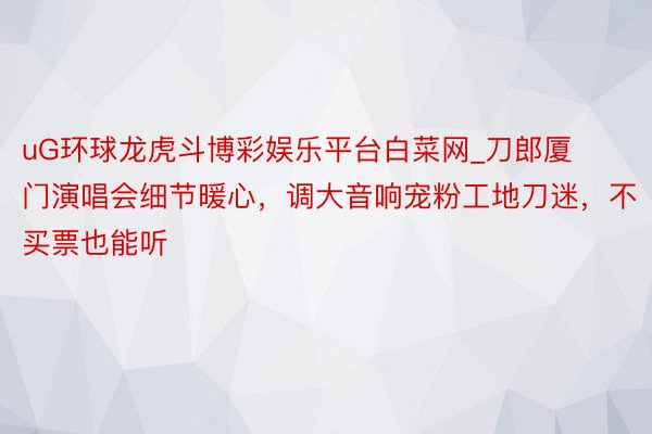 uG环球龙虎斗博彩娱乐平台白菜网_刀郎厦门演唱会细节暖心，调大音响宠粉工地刀迷，不买票也能听