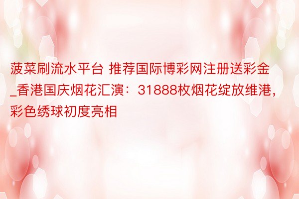 菠菜刷流水平台 推荐国际博彩网注册送彩金_香港国庆烟花汇演：31888枚烟花绽放维港，彩色绣球初度亮相