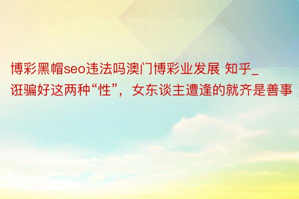 博彩黑帽seo违法吗澳门博彩业发展 知乎_诳骗好这两种“性”，女东谈主遭逢的就齐是善事
