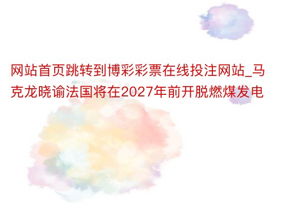 网站首页跳转到博彩彩票在线投注网站_马克龙晓谕法国将在2027年前开脱燃煤发电