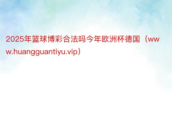 2025年篮球博彩合法吗今年欧洲杯德国（www.huangguantiyu.vip）