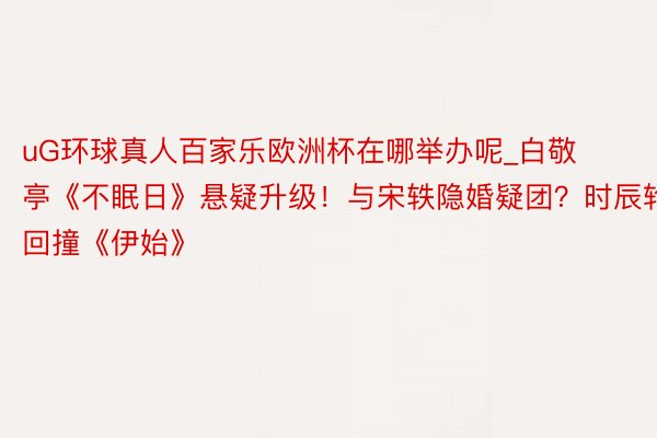 uG环球真人百家乐欧洲杯在哪举办呢_白敬亭《不眠日》悬疑升级！与宋轶隐婚疑团？时辰轮回撞《伊始》