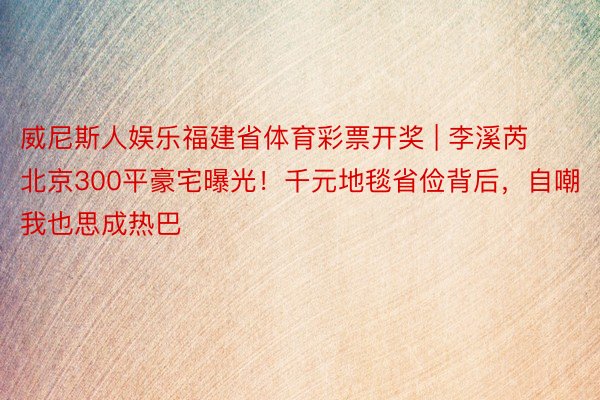 威尼斯人娱乐福建省体育彩票开奖 | 李溪芮北京300平豪宅曝光！千元地毯省俭背后，自嘲我也思成热巴