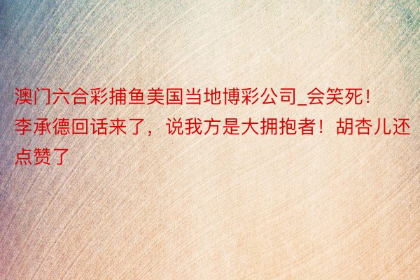 澳门六合彩捕鱼美国当地博彩公司_会笑死！李承德回话来了，说我方是大拥抱者！胡杏儿还点赞了