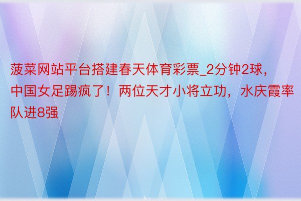 菠菜网站平台搭建春天体育彩票_2分钟2球，中国女足踢疯了！两位天才小将立功，水庆霞率队进8强